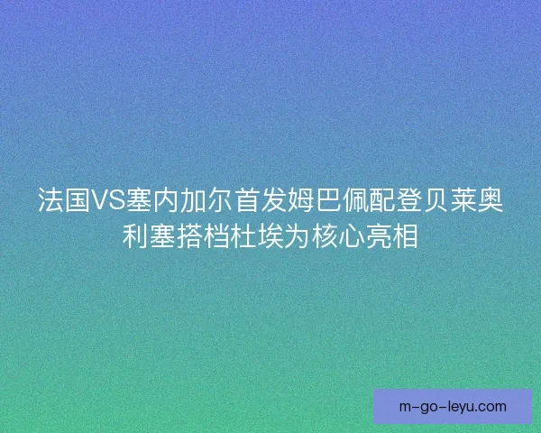 法国VS塞内加尔首发姆巴佩配登贝莱奥利塞搭档杜埃为核心亮相