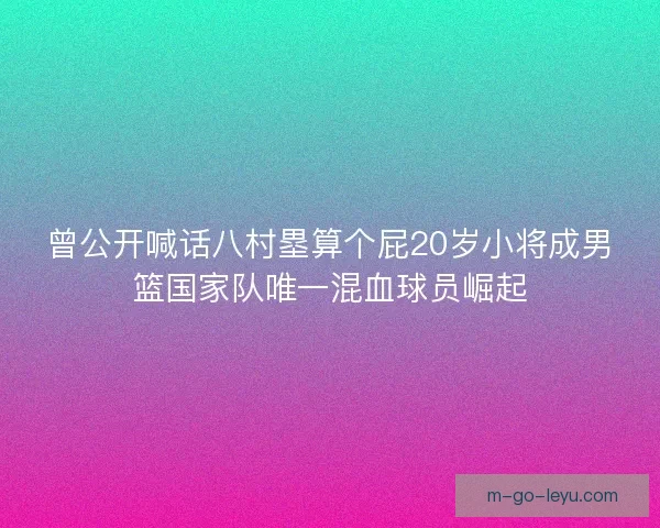 曾公开喊话八村塁算个屁20岁小将成男篮国家队唯一混血球员崛起